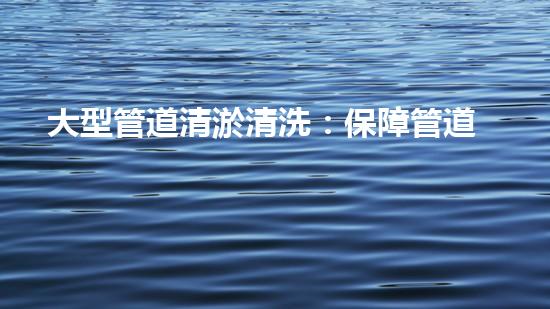 大型管道清淤清洗：保障管道暢通，提升設(shè)備壽命